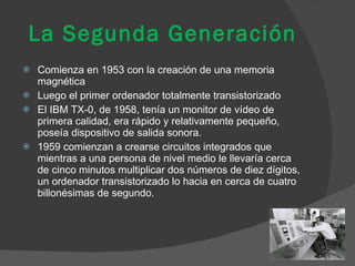 La Segunda Generación Comienza en 1953 con la creación de una memoria magnética Luego el primer ordenador totalmente transistorizado  El IBM TX-0, de 1958, tenía un monitor de vídeo de primera calidad, era rápido y relativamente pequeño, poseía dispositivo de salida sonora.  1959 comienzan a crearse circuitos integrados que mientras a una persona de nivel medio le llevaría cerca de cinco minutos multiplicar dos números de diez dígitos, un ordenador transistorizado lo hacia en cerca de cuatro billonésimas de segundo. 