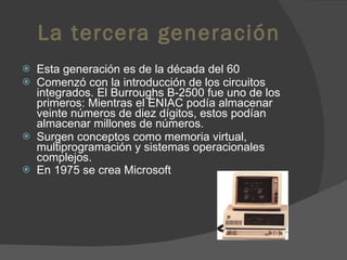 La tercera generación Esta generación es de la década del 60 Comenzó con la introducción de los circuitos integrados. El Burroughs B-2500 fue uno de los primeros: Mientras el ENIAC podía almacenar veinte números de diez dígitos, estos podían almacenar millones de números.  Surgen conceptos como memoria virtual, multiprogramación y sistemas operacionales complejos.  En 1975 se crea Microsoft 