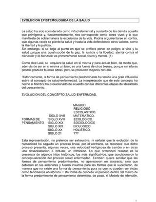 EVOLUCION EPISTEMOLOGICA DE LA SALUD
La salud ha sido considerada como virtud elemental y sustento de las demás aquella
que primigenia y, fundamentalmente, nos corresponde como seres vivos y la que
manifiesta de sobremanera la excelencia de la vida. Podría argumentarse en contra,
que algunas veces se pierde la salud y hasta la vida defendiendo otros valores, como
la libertad y la justicia.
Sin embargo, si se llega al punto en que se prefiera poner en peligro la vida y la
salud porque una construcción de la paz, la justicia o la libertad, atenta contra el
bienestar y el bienestar es primeramente social, físico y mental. (1)
Como dice Leal, se requiere la salud en sí misma y para actuar bien, de modo que,
además de ser en si misma un bien, es una fuente de otros bienes, porque sin ella es
posible producir buenas obras, pero se producen mejores con ella.
Históricamente, la forma de pensamiento predominante ha tenido una gran influencia
sobre el concepto de salud-enfermedad. La interpretación que de este concepto ha
hecho el hombre ha evolucionado de acuerdo con las diferentes etapas del desarrollo
del pensamiento.
EVOLUCION DEL CONCEPTO SALUD-ENFERMDAD.
MAGICO.
RELIGIOSO
ESCOLASTICO.
SIGLO XVII MATEMATICO.
FORMAS DE SIGLO XVIII ECOLOGICO.
PENSAMIENTO SIGLO XIX SOCIOLOGICO
SIGLO XIX BIOLOGICO
SIGLO XX HOLISTICO.
SIGLO 21 ???
Esta representación, no pretende ser exhaustiva, ni señalar que la evolución de la
humanidad ha seguido un proceso lineal, por el contrario, se reconoce que dicho
proceso presenta, algunas veces, una velocidad vertiginosa de cambio y en otras
una desacelaración e incluso, un retroceso. Lo que pretenden resaltar es la
presencia de algunos hitos históricos, los más significativos, que condicionaron la
conceptualización del proceso salud enfermedad. También quiere señalar que las
formas de pensamiento predominantes, no aparecieron en abstracto, sino que
bebieron en las anteriores y fueron insumos para las formas que le sucedieron, de
manera que no existe una forma de pensamiento pura ya que no pueden ser vistas
como fenómenos ahistóricos. Esta forma de concebir el proceso dentro del marco de
la forma predominante de pensamiento determina, de paso, el Modelo de Atención,
1
 