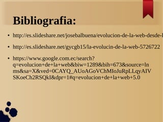 Bibliografia:
● http://es.slideshare.net/josebalbuena/evolucion-de-la-web-desde-l
● http://es.slideshare.net/gycgb15/la-evolucin-de-la-web-5726722
● https://www.google.com.ec/search?
q=evolucion+de+la+web&biw=1289&bih=673&source=ln
ms&sa=X&ved=0CAYQ_AUoAGoVChMIoJuRpLLqyAIV
SKoeCh2RSQkI&dpr=1#q=evolucion+de+la+web+5.0
 