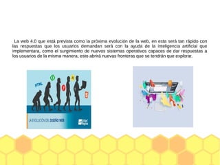 La web 4.0 que está prevista como la próxima evolución de la web, en esta será tan rápido con
las respuestas que los usuarios demandan será con la ayuda de la inteligencia artificial que
implementara, como el surgimiento de nuevos sistemas operativos capaces de dar respuestas a
los usuarios de la misma manera, esto abrirá nuevas fronteras que se tendrán que explorar.
 