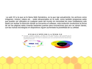 La web 3.0 a la que se le llama Web Semántica, es la que rige actualmente, los archivos como
imágenes, música, videos etc… están almacenados en la nube, como también programas webs
que pueden ser utilizados en cualquier parte del mundo sin necesidad de crear instaladores solo
basta con teclear la dirección donde se encuentra el software, esta evolución revoluciono la forma
de ver las páginas webs creando bastantes puertas para innovaciones que aún se vienen dando,
con las nuevas tecnologías en dispositivos siguen aumentado la posibilidad de su utilidad.
 