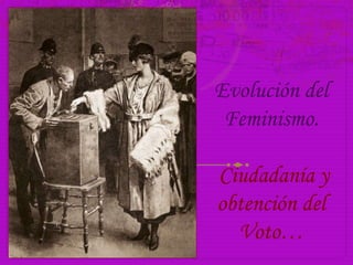 Evolución del
Feminismo.
Ciudadanía y
obtención del
Voto…
 
