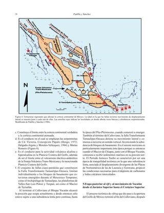 Padilla y Sánchez2828
c. Constituye el límite entre la corteza continental verdadera
y la corteza continental atenuada.
d. Es el conducto en el cual se emplazan las serpentinitas
de Cd. Victoria, Concepción Pápalo (Dengo, 1972;
Delgado-Argote y Morales-Velázquez, 1984) y Matías
Romero (Figura 8).
e. Es el conducto para la actividad volcánica alcalina e
hiperalcalina en la Planicie Costera del Golfo, además
de ser el límite entre el vulcanismo dacítico-andesítico
de la Franja Volcánica Trans-Mexicana y la mencionada
Planicie Costera del Golfo.
f. El conjunto de fallas cuasi-paralelas que constituyen
la Falla Transformante Tamaulipas-Oaxaca, limitan
individualmente a los bloques de basamento que es-
tuvieron emergidos durante el Mesozoico Temprano,
como elArchipiélago de Tamaulipas, las plataformas de
Valles-San Luis Potosí y Tuxpan, así como el Macizo
de Teziutlán.
Al terminar el Calloviano el Bloque Yucatán alcanzó
la posición que ocupa actualmente y desde entonces sólo
estuvo sujeto a una subsidencia lenta pero continua, hasta
la época del Plio-Pleistoceno, cuando comenzó a emerger.
También al término del Calloviano, la falla Transformante
Tamaulipas-Oaxaca detiene su movimiento lateral y co-
mienza a moverse en sentido vertical, favoreciendo la subsi-
dencia de bloques de basamento. En el sureste mexicano es
particularmente importante ésta época porque es entonces
cuando el Macizo de Chiapas, junto con el BloqueYucatán,
comienza a recibir sedimentos marinos en su porción nor-
te. El Período Jurásico Tardío se caracterizó por ser una
época de tranquilidad tectónica en la que una subsidencia
lenta, asociada al desplazamiento divergente de las Placas
de Norteamérica de las de Laurasia y Gonwana, propició
las condiciones necesarias para el depósito de carbonatos
y lodos calcáreos intercalados.
5.Etapa posterior al rift y al movimiento de Yucatán
desde el Jurásico Superior hasta el Cretácico Superior
El proceso tectónico de rifting que dio paso a la apertura
del Golfo de México terminó al ﬁn del Calloviano, después
Figura 8. Estructuras regionales que afectan la corteza continental de México. La edad en la que las fallas tuvieron movimiento de desplazamiento
lateral se muestra junto a cada una de ellas. Las estrellas rojas indican las localidades en donde aﬂoran rocas básicas y ultrabásicas serpentinizadas.
Modiﬁcada de Padilla y Sánchez (1986).
 