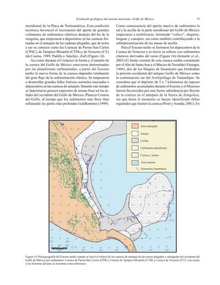 Evolución geológica del sureste mexicano, Golfo de México 33
?
?
?
?
Área emergida
Arenas
Lutitas
Carbonatos plataforma
Calizas y lutitas
Área marina
Estructuras laramídicas
CPSC
16°
18°
20°
102° 100°
98° 96° 92° 90° 88°
15°
94°km
2001000
CTMCTM
CVCV
CPSC
meridional de la Placa de Norteamérica. Esta condición
tectónica favoreció el incremento del aporte de grandes
volúmenes de sedimentos clásticos después del ﬁn de la
orogenia, que empezaron a depositarse en las cuencas for-
madas en el antepaís de las cadenas plegadas, que de norte
a sur se conocen como las Cuencas de Parras-San Carlos
(CPSC), de Tampico-Misantla (CTM) y de Veracruz (CV)
(de Cserna, 1989; Padilla y Sánchez, ibid) (Figura 14).
Así como durante el Cretácico la forma y el tamaño de
la cuenca del Golfo de México estuvieron determinados
por las plataformas carbonatadas, a partir del Eoceno
tardío la nueva forma de la cuenca dependió totalmente
del gran ﬂujo de la sedimentación clástica. Se empezaron
a desarrollar grandes fallas lístricas normales asociadas a
depocentros en las cuencas de antepaís. Durante este tiempo
se depositaron gruesos espesores de arenas ﬁnas en los ta-
lúdes del occidente del Golfo de México, Planicie Costera
del Golfo, al tiempo que los sedimentos más ﬁnos iban
rellenando las partes más profundas Goldhammer (1999).
Como consecuencia del aporte masivo de sedimentos la
sal y la arcilla de la parte meridional del Golfo de México
empezaron a mobilizarse, formando “rollers”, diapiros,
lenguas y canopies, así como también contribuyendo a la
sobrepresurización de las masas de arcilla.
Para el Eoceno tardío se formaron los depocentros de la
Cuenca de Veracruz y se inició su relleno con sedimentos
clásticos derivados del oeste (Figura 14) (Jennette et al.,
2003).El límite oriental de esta cuenca estaba constituido
por elAlto de SantaAna y el Macizo de Teziutlán (Viniegra,
1966), dos de los bloques de basamento que bordeaban
la porción occidental del antiguo Golfo de México como
la continuación sur del Archipiélago de Tamaulipas. Se
considera que el depósito de 5 a 7 kilómetros de espesor
de sedimentos acumulados durante el Eoceno y el Mioceno
fueron favorecidos por una fuerte subsidencia por ﬂexión
de la corteza en el antepaís de la Sierra de Zongolica,
sin que hasta el momento se hayan identificado fallas
regionales que limiten la cuenca (Prost yAranda, 2001). En
Figura 14. Paleogeografía del Eoceno tardío cuando se inició el relleno de las cuencas de antepaís de las sierras plegadas y cabalgadas del occidente del
Golfo de México por sedimentos. Cuenca de Parras-San Carlos (CPSC), Cuenca de Tampico-Misantla (CTM) y Cuenca de Veracruz (CV). Las costas
y las fronteras del país se muestran como referencia.
 