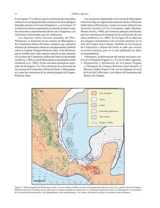 Padilla y Sánchez3636
?
?
?
?
Área emergida
Arenas
Lutitas
Carbonatos plataforma
Área marina
Pliegues y fallas
87°
15°
16°
17°
18°
19°
20°
21°
102° 101° 100°
99° 98° 97° 96° 95° 93° 92° 91° 90° 89° 88°
15°
94°km
2001000
2
1
En la Figura 17 se observa que la orientación de estas fallas
sintéticas es casi perpendicular a la dirección de los pliegues
formados durante el Evento Chiapaneco, y en la Figura 18
se ilustra de manera esquemática la relación tectónica entre
las estructuras compresionales del Evento Chiapaneco y la
estructuras extensionales que las sobreyacen.
Las mayores fallas lístricas normales del Plio-
Pleistoceno se formaron en las cuencas de Macuspana y
de Comalcalco-Salina del Istmo, mientras que espesores
menores de sedimentos clásticos eran depositados también
sobre la Cadena Chiapas-Reforma-Akal. Una diferencia
que es notable entre estas cuencas consiste en que, mientras
en la cuenca de Comalcalco-Salina del Istmo se desalojaba
sal (Ricoy, 1989), en la de Macuspana se desalojaba arcilla
(Ambrose et al., 2003). En las secciones geológicas regio-
nales de las Figuras 19 y 20 se muestran las estructuras de
las cuencas de Comalcalco-Salina del Istmo y Macuspana,
así como las estructuras de la cadena plegada de Chiapas-
Reforma-Akal.
Las secuencias depositadas en la cuenca de Macuspana
estuvieron bajo un régimen de extensión desde el Mioceno
tardío hasta el Pleistoceno, tiempo en el que sufrieron una
inversión tectónica (Ciclo Cascadiano según Sánchez-
Montes de Oca, 1980), que formó los pliegues anticlinales
que hoy constituyen las trampas de los yacimientos de esta
zona (Ambrose et al., 2003). En la Figura 20 se observan
los pliegues característicos de inversión tectónica en el
área del Campo José Colomo. También en las Cuencas
de Comalcalco y Salina del Istmo se sabe que ocurrió
inversión tectónica, pero no se han publicado los datos
correspondientes.
Finalmente, la deformación del sureste mexicano ocu-
rrió en el Neógeno (Figuras 2 y 21) en el orden siguiente:
1. Plegamiento y fallamiento de la Cadena Plegada
y Cabalgada de Chiapas-Reforma-Akal durante el
Mioceno medio (Figura 21b), con un despegue al nivel
de la sal del Calloviano y otro dentro del basamento del
Macizo de Chiapas.
Figura 17. Paleogeografía del Pleistoceno Tardío. En este tiempo ya había ocurrido el basculamiento hacia el norte de la cadena Sierra de Chiapas-
Reforma-Akal por el desalojo de sal calloviana y se habían formado las cuencas de (1) Comalcalco-Salina del istmo y (2) Macuspana. La orientación
de las estructuras extensionales, casi perpendicular a las compresionales. Las costas y las fronteras del país se muestran como referencia.
 