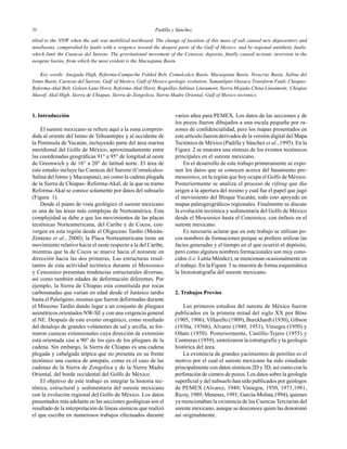 Padilla y Sánchez2020
varios años para PEMEX. Los datos de las secciones y de
los pozos fueron dibujados a una escala pequeña por ra-
zones de conﬁdencialidad, pero los mapas presentados en
este artículo fueron derivados de la versión digital del Mapa
Tectónico de México (Padilla y Sánchez et al., 1995). En la
Figura 2 se muestra una síntesis de los eventos tectónicos
principales en el sureste mexicano.
En el desarrollo de este trabajo primeramente se expo-
nen los datos que se conocen acerca del basamento pre-
mesozoico, en la región que hoy ocupa el Golfo de México.
Posteriormente se analiza el proceso de rifting que dio
origen a la apertura del mismo y cual fue el papel que jugó
el movimiento del Bloque Yucatán, todo esto apoyado en
mapas paleogeográﬁcos regionales. Finalmente se discute
la evolución tectónica y sedimentaria del Golfo de México
desde el Mesozoico hasta el Cenozoico, con énfasis en el
sureste mexicano.
Es necesario aclarar que en este trabajo se utilizan po-
cos nombres de formaciones porque se preﬁere utilizar las
facies generadas y el tiempo en el que ocurrió el depósito,
pero como algunos nombres formacionales son muy cono-
cidos (i.e. Lutita Méndez), se mencionan ocasionalmente en
el trabajo. En la Figura 3 se muestra de forma esquemática
la litoestratigrafía del sureste mexicano.
2. Trabajos Previos
Los primeros estudios del sureste de México fueron
publicados en la primera mitad del siglo XX por Böse
(1905, 1906), Villarello (1909), Burckhardt (1930), Gibson
(1936a, 1936b), Alvarez (1949, 1951), Viniegra (1950) y
Oñate (1950). Posteriormente, Castillo-Tejero (1955) y
Contreras (1959), sintetizaron la estratigrafía y la geología
histórica del área.
La existencia de grandes yacimientos de petróleo es el
motivo por el cual el sureste mexicano ha sido estudiado
principalmente con datos sísmicos 2D y 3D, así como con la
perforación de cientos de pozos. Los datos sobre la geología
superﬁcial y del subsuelo han sido publicados por geólogos
de PEMEX (Alvarez, 1949; Viniegra, 1950, 1971,1981,
Ricoy, 1989; Meneses, 1991; García-Molina,1994), quienes
ya mencionaban la existencia de las Cuencas Terciarias del
sureste mexicano, aunque se desconoce quien las denominó
así originalmente.
1. Introducción
El sureste mexicano se reﬁere aquí a la zona compren-
dida al oriente del Istmo de Tehuantepec y al occidente de
la Península de Yucatán, incluyendo parte del área marina
meridional del Golfo de México, aproximadamente entre
las coordenadas geográﬁcas 91° a 95° de longitud al oeste
de Greenwich y de 16° a 20° de latitud norte. El área de
este estudio incluye las Cuencas del Sureste (Comalcalco-
Salina del Istmo y Macuspana), así como la cadena plegada
de la Sierra de Chiapas- Reforma-Akal, de la que su tramo
Reforma-Akal se conoce solamente por datos del subsuelo
(Figura 1).
Desde el punto de vista geológico el sureste mexicano
es una de las áreas más complejas de Norteamérica. Esta
complejidad se debe a que los movimientos de las placas
tectónicas Norteamericana, del Caribe y de Cocos, con-
vergen en esta región desde el Oligoceno Tardío (Morán-
Zenteno et al., 2000); la Placa Norteamericana tiene un
movimiento relativo hacia el oeste respecto a la del Caribe,
mientras que la de Cocos se mueve hacia el noroeste en
dirección hacia las dos primeras. Las estructuras resul-
tantes de esta actividad tectónica durante el Mesozoico
y Cenozoico presentan tendencias estructurales diversas,
así como también edades de deformación diferentes. Por
ejemplo, la Sierra de Chiapas esta constituida por rocas
carbonatadas que varían en edad desde el Jurásico tardío
hasta el Paleógeno, mismas que fueron deformadas durante
el Mioceno Tardío dando lugar a un conjunto de pliegues
asimétricos orientados NW-SE y con una vergencia general
al NE. Después de este evento orogénico, como resultado
del desalojo de grandes volúmenes de sal y arcilla, se for-
maron cuencas extensionales cuya dirección de extensión
está orientada casi a 90° de los ejes de los pliegues de la
cadena. Sin embargo, la Sierra de Chiapas es una cadena
plegada y cabalgada atípica que no presenta en su frente
tectónico una cuenca de antepaís, como es el caso de las
cadenas de la Sierra de Zongolica y de la Sierra Madre
Oriental, del borde occidental del Golfo de México.
El objetivo de este trabajo es integrar la historia tec-
tónica, estructural y sedimentaria del sureste mexicano
con la evolución regional del Golfo de México. Los datos
presentados más adelante en las secciones geológicas son el
resultado de la interpretación de líneas sísmicas que realizó
el que escribe en numerosos trabajos efectuados durante
tilted to the NNW when the salt was mobilized northward. The change of location of this mass of salt caused new depocenters and
minibasins, comptrolled by faults with a vergence toward the deepest parts of the Gulf of Mexico, and by regional antithetic faults,
which limit the Cuencas del Sureste. The gravitational movement of the Cenozoic deposits, ﬁnally caused tectonic inversion in the
neogene basins, from which the most evident is the Macuspana Basin.
Key words: Anegada High, Reforma-Campeche Folded Belt, Comalcalco Basin, Macuspana Basin, Veracruz Basin, Salina del
Istmo Basin, Cuencas del Sureste, Gulf of Mexico, Gulf of Mexico geologic evolution, Tamaulipas-Oaxaca Transform Fault, Chiapas-
Reforma-Akal Belt, Goleen Lane Horst, Reforma-Akal Horst, Boquillas-Sabinas Lineament, Sierra Mojada-China Lineament, Chiapas
Massif, Akal High, Sierra de Chiapas, Sierra de Zongolica, Sierra Madre Oriental, Gulf of Mexico tectonics.
 