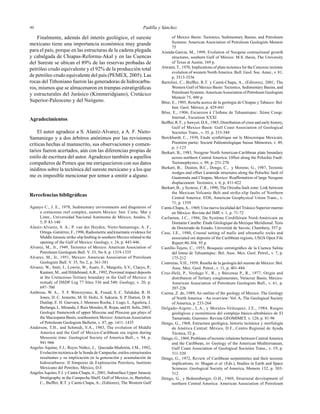 Padilla y Sánchez4040
Finalmente, además del interés geológico, el sureste
mexicano tiene una importancia económica muy grande
para el país, porque en las estructuras de la cadena plegada
y cabalgada de Chiapas-Reforma-Akal y en las Cuencas
del Sureste se ubican el 89% de las reservas probadas de
petróleo crudo equivalente y el 92% de la producción total
de petróleo crudo equivalente del país (PEMEX, 2005). Las
rocas del Tithoniano fueron las generadoras de hidrocarbu-
ros, mismos que se almacenaron en trampas estratigráﬁcas
y estructurales del Jurásico (Kimmeridgiano), Cretácico
Superior-Paleoceno y del Neógeno.
Agradecimientos
El autor agradece a S. Alaníz-Alvarez, a A. F. Nieto-
Samaniego y a dos árbitros anónimos por las revisiones
críticas hechas al manuscrito, sus observaciones y comen-
tarios fueron acertados, aún con las diferencias propias de
estilo de escritura del autor. Agradezco también a aquellos
compañeros de Pemex que me enriquecieron con sus datos
inéditos sobre la tectónica del sureste mexicano y a los que
me es imposible mencionar por temor a omitir a alguno.
Rereefencias bibligráﬁcas
Aguayo C., J. E., 1978, Sedimentary environments and diagenesis of
a cretaceous reef complex, eastern Mexico: Inst. Cienc. Mar y
Limn., Universidad Nacional Autónoma de México, Anales, V.
5, P. 83-140
Alaníz-Alvarez, S. A., P. van der Heyden, Nieto-Samaniego, A. F.,
Ortega–Gutiérrez, F., 1996, Radiometric and kinematic evidence for
Middle Jurassic strike-slip faulting in southern Mexico related to the
opening of the Gulf of Mexico: Geology, v. 24, p. 443-446
Alvarez, M., Jr., 1949, Tectonics of Mexico: American Association of
Petroleum Geologists Bull. V. 33, No 8, p. 1319-1335
Alvarez, M., Jr., 1951, Mexico: American Association of Petroleum
Geologists Bull. V. 35, No 2, p. 361-381
Alvarez, W., Smit, J., Lowrie, W., Asaro, F., Margolis, S.V., Claeys, P.,
Kastner, M., and Hildebrand,A.R., 1992, Proximal impact deposits
at the Cretaceous-Tertiary boundary in the Gulf of Mexico: A
restudy of DSDP Leg 77 Sites 536 and 540: Geology, v. 20, p.
697–700
Ambrose, W. A., T. F. Wawrzyniec, K. Fouad, S. C. Talukdar, R. H.
Jones, D. C. Jennette, M. H. Holtz, S. Sakurai, S. P. Dutton, D. B.
Dunlap, E. H. Guevara, J. Meneses Rocha, J. Lugo, L. Aguilera, J.
Berlanga, L. Miranda, J. Ruiz Morales, R. Rojas, and H. Solís, 2003,
Geologic framework of upper Miocene and Pliocene gas plays of
the Macuspana Basin, southeastern Mexico:AmericanAssociation
of Petroleum Geologists Bulletin, v. 87, pp. 1411–1435
Anderson, T.H., and Schmidt, V.A., 1983, The evolution of Middle
America and the Gulf of Mexico-Caribbean sea region during
Mesozoic time: Geological Society of America Bull., v. 94, p.
941-966
Angeles Aquino, F.J., Reyes Núñez, J., Quezada-Muñetón, J.M., 1992,
Evolución tectónica de la Sonda de Campeche, estilos estructurales
resultantes y su implicación en la generación y acumulación de
hidrocarburos: II Simposio de Exploración Petrolera, Instituto
Mexicano del Petróleo, México, D.F.
AngelesAquino, F.J. y Cantú-Chapa,A., 2001, Subsurface Upper Jurassic
Stratigraphy in the Campeche Shelf, Gulf of Mexico, in, Bartolini,
C., Bufﬂer, R.T. y Cantú-Chapa, A., (Editores), The Western Gulf
of Mexico Basin: Tectonics, Sedimentary Basins, and Petroleum
Systems: American Association of Petroleum Geologists Memoir
75
Aranda-García, M., 1999, Evolution of Neogene contractional growth
structures, southern Gulf of México: M.S. thesis, The University
of Texas at Austin, 169 p.
Atwater, T., 1970, Implications of plate tectonics for the Cenozoic tectonic
evolution of western North America. Bull. Geol. Soc. Amer., v. 81,
p. 3513-3536
Bartolini, C., Bufﬂer, R.T. y Cantú-Chapa, A., (Editores), 2001, The
Western Gulf of Mexico Basin: Tectonics, Sedimentary Basins, and
Petroleum Systems:AmericanAssociation of Petroleum Geologists
Memoir 75, 480 p.
Böse, E., 1905, Reseña acerca de la geología de Chiapas y Tabasco: Bol.
Inst. Geol. México, p. 429-441
Böse, E., 1906, Escursion à l’Isthme de Tehuantepec: Xème Congr.
Internal., Escursion XXXI
Bufﬂer, R.T., y Sawyer, D.S., 1985, Distribution of crust and early history,
Gulf of Mexico Basin: Gulf Coast Association of Geological
Societies Trans., v. 35, p. 333-344
Burckhardt, C., 1930, Etude synthétique sur le Mésozoique Mexicain,
Premiére partie: Societé Paléontologique Suisse Mémoires, v. 49,
p. 1-123
Burkart, B., 1983, Neogene North American-Caribbean plate boundary
across northern Central America: Offset along the Polochic Fault:
Tectonophysics, v. 99, p. 251-270
Burkart, B., Deaton, B.C., Dengo, C., y Moreno, G., 1987, Tectonic
wedges and offset Laramide structures along the Polochic fault of
Guatemala and Chiapas, Mexico: Reafﬁrmation of large Neogene
displacement: Tectonics, v. 6, p. 411-422
Burkart, B., y Scotese, C.R., 1990, The Orizaba fault zone: Link between
the Mexican Volcanic Belt and strike-slip faults of Northern
Central America: EOS, American Geophysical Union Trans., v.
71, p. 1559
Cantú-Chapa,A., 1969, Una nueva localidad del Triásico Superior marino
en México: Revista del IMP, v. 1, p. 71-72
Carfantan, J.C., 1986, Du Système Cordillérain Nord-Américain au
Domaine Caraibe: Étude Géologique du Mexique Meridional: Tesis
de Doctorado de Estado, Université de Savoie, Chambery, 557 p.
Case, J.E., 1980, Crustal setting of mafic and ultramafic rocks and
associated ore deposits of the Caribbean regions, USGS Open File
Report 80-304, 95 p.
Castillo-Tejero, C., 1955, Bosquejo estratigráﬁco de la Cuenca Salina
del Istmo de Tehuantepec: Bol. Asoc. Mex. Geol. Petrol., v. 7, p.
175-212
Contreras, V.H., 1959, Reseña de la geología del sureste de México: Bol.
Asoc. Mex. Geol. Petrol., v. 11, p. 401-484
Cruz-Helú, P., Verdugo V., R., y Bárcenas P., R., 1977, Origin and
distribution of Tertiary conglomerates, Veracruz Basin, Mexico:
American Association of Petroleum Geologists Bull., v. 61, p.
207-226
Cserna, Z. de, 1989, An outline of the geology of Mexico: The Geology
of North America – An overview: Vol. A, The Geological Society
of America, p. 233-264
Delgado-Argote., L.A., y Morales-Velázquez, J.E., 1984, Rasgos
geológicos y económicos del complejo básico-ultrabásico de El
Tamarindo, Guerrero: Revista GEOMIMET, v. 128, p. 81-96
Dengo, G., 1968, Estructura geológica, historia tectónica y morfología
de América Central: México, D.F., Centro Regional de Ayuda
Técnica, 52 p.
Dengo, G., 1969, Problems of tectonic relations between CentralAmerica
and the Caribbean, in: Geology of the American Mediterranean,
Gulf Coast Association of Geological Societies Trans., v. 19, p.
311-320
Dengo, G., 1972, Review of Caribbean serpentinites and their tectonic
implications, in: Shagan et al. (Eds.), Studies in Earth and Space
Sciences: Geological Society of America, Memoir 132, p. 303-
312
Dengo, G., y Bohnenberger, O.H., 1969, Structural development of
northern Central America: American Association of Petroleum
 