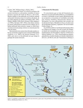 Padilla y Sánchez2424
Castillo, 2001; Williams-Rojas y Hurley, 2001).
Para comprender mejor la evolución geológica del
sureste mexicano es conveniente considerar el marco
tectónico regional del Golfo de México y del Caribe.
Muchos trabajos se han publicado en el contexto regional
incluyendo reconstrucciones de tectónica de placas, de
los cuales destacan los trabajos de Pindell (1985, 1993),
Winker y Bufﬂer (1988), Ross y Scotese (1988), Stephan et
al. (1990) y Salvador (1987, 1991a). Este último sintetiza
de manera sobresaliente la mayoría de los trabajos que se
habían publicado hasta entonces, aunque se reﬁere poco
al sureste mexicano porque entonces se conocían poco los
datos de Pemex.
Recientemente otros autores han efectuado estudios so-
bre los yacimientos neógenos en las cuencas de Macuspana
(Ambrose, et al., 2003) y de Veracruz (Jennette, et al.,
2003), pero aún no se ha publicado uno que integre la
geología del sureste mexicano.
3. Basamento Pre-Mesozoico
El conocimiento que se tiene del basamento pre-
Mesozoico en el área del Golfo de México y sus alrededores
es escaso y está basado en unos cuantos aﬂoramientos que
en su mayoría se encuentran en localidades mexicanas
(Cd. Victoria, Aramberri, Huayacocotla, Oaxaca, La
Mixtequita). Los otros aﬂoramientos más cercanos son
los del área de Llano y Marathón en Texas y los de la zona
de las Montañas Ouachita y Apalaches del sur de Estados
Unidos (Figura 4).
En el Golfo de México meridional el basamento aﬂora
en el Macizo de Chiapas, al sur de la Sierra de Chiapas,
en donde está constituído por un complejo de rocas me-
tasedimentarias del Precámbrico Superior al Paleozoico
Inferior (Sedlock et al., 1993), intrusionadas por granitos,
granodioritas y tonalitas datadas con métodos radiométricos
de K-Ar y de Rb-Sr como del Permotriásico (Pantoja et
Figura 4. Localidades en donde aﬂora el basamento pre-mesozoico y pozos que lo han perforado en el subsuelo de áreas circunvecinas al Golfo de
México. (Modiﬁcada de Woods et al., 1991).
 