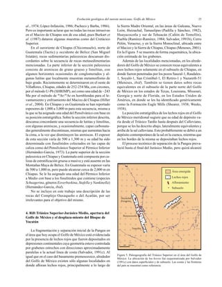 Evolución geológica del sureste mexicano, Golfo de México 25
al., 1974; López-Infanzón, 1986; Pacheco y Barba, 1986).
Pero es importante aclarar que no todas las rocas intrusivas
en el Macizo de Chiapas son de esa edad, pues Burkart et
al. (1987) dataron algunas muestras como del Cretácico
Superior.
En el suroriente de Chiapas (Chicomuselo), norte de
Guatemala (Tactic) y occidente de Belice (San Miguel
Ixtatán), rocas sedimentarias paleozoicas descansan dis-
cordantes sobre la secuencia de rocas metasedimentarias
mencionadas. La parte inferior de la sección paleozoica
consiste de areniscas de grano grueso y limolitas, con
algunos horizontes ocasionales de conglomerados y al-
gunas lutitas que localmente muestran metamorﬁsmo de
bajo grado. Recientemente se determinaron en el oeste de
Villaﬂores, Chiapas, edades de 252-254 Ma, con circones,
por el método U-Pb (SHRIMP), así como una edad de ~243
Ma por el método de 40
Ar/39
Ar en hornblendas para el le-
vantamiento y enfriamiento del Macizo de Chiapas (Hiller
et al., 2004). En Chiapas y en Guatemala se han reportado
espesores de 1,000 a 3,000 m para esta secuencia, misma a
la que se ha asignado una edad del Pensilvánico con base en
su posición estratigráﬁca. Sobre la sección inferior descrita,
descansa concordante una secuencia de lutitas y limolitas,
con algunas areniscas, y ocasionalmente, capas carbonata-
das generalmente discontinuas, mismas que aumentan hacia
la cima, a la vez que disminuyen las areniscas. El espesor
de esta sección varía de 500 a 1,300 m y su edad ha sido
determinada con fusulínidos colectados en las capas de
caliza como del Pensilvánico Superior al Pérmico Inferior
(Hernández-García, 1973). La parte superior de la sección
paleozoica en Chiapas y Guatemala está compuesta por ca-
lizas de estratiﬁcación gruesa a masiva y está ausente en las
Montañas Maya de Belice. En Guatemala su espesor varía
de 500 a 1,000 m, pero puede alcanzar cerca de 2,000 m en
Chiapas. Se le ha asignado una edad del Pérmico Inferior
a Medio con base a los fusulínidos que contiene (especies
Schuagerina, géneros Eoverbeekina, Stafella y Nankinella)
(Hernández-García, ibid).
No se incluye en este trabajo una descripción de las
rocas del Complejo Oaxaqueño o del Acatlán, por ser
irrelevantes para el objetivo del mismo.
4. Rift Triásico Superior-Jurásico Medio, apertura del
Golfo de México y el desplaza-miento del Bloque de
Yucatán
La fragmentación y separación inicial de la Pangea en
el área que hoy ocupa el Golfo de México está evidenciada
por la presencia de lechos rojos que fueron depositados en
depresiones continentales cuya geometría estuvo controlada
por grabenes estrechos con direcciones aproximadamente
paralelas a la actual línea de costa (Salvador, 1991c). Al
igual que en el caso del basamento premesozoico, alrededor
del Golfo de México existen sólo algunas localidades en
donde aﬂoran lechos rojos, principalmente a lo largo de
la Sierra Madre Oriental, en las áreas de Galeana, Nuevo
León, Huizachal, Tamaulipas (Padilla y Sánchez, 1982),
Huayacocotla y sur de Tehuacán (Cañón de Tomellín),
Puebla (Ramírez-Ramírez, 1984; Salvador, 1991b), Cerro
Pelón, Veracruz, y en la Sierra Monoclinal, ubicada entre
el Macizo y la Sierra de Chiapas, Chiapas (Meneses, 2001).
En la Figura 5 se muestra de forma esquemática, la ubica-
ción estimada de los grabenes.
Además de las localidades mencionadas, en los alrede-
dores del Golfo de México se conocen rocas equivalentes a
esos lechos rojos solamente en el subsuelo de Chiapas, en
donde fueron penetradas por los pozos Sauzal-1, Raudales-
1, Soyaló-1, San Cristóbal-1, El Retiro-1 y Nazareth-51
(Meneses, ibid). También se tienen datos sobre rocas
equivalentes en el subsuelo de la parte norte del Golfo
de México en los estados de Texas, Louisiana, Missouri,
Georgia y norte de Florida, en los Estados Unidos de
América, en donde se les ha identiﬁcado genéricamente
como la Formación Eagle Mills (Shearer, 1938; Weeks,
1938).
La posición estratigráﬁca de los lechos rojos en el Golfo
de México meridional sugiere que su edad de depósito va-
ría desde el Triásico Tardío hasta después del Calloviano,
porque se les ha descrito abajo, lateralmente equivalentes y
arriba de la sal calloviana. Esto probablemente se debió a un
depósito contemporáneo de la sal en la cuenca, mientras que
en los bordes de la misma se depositaban lechos rojos.
El proceso tectónico de separación de la Pangea preva-
leció hasta el ﬁnal del Jurásico Medio, pero quizá alcanzó
Figura 5. Paleogeografía del Triásico Superior en el área del Golfo de
México. La ubicación de los horsts fué esquematizada por Salvador
(1991c) con datos superﬁciales y de subsuelo. Las costas y las fronteras
del país se muestran como referencia.
 