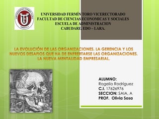 UNIVERSIDAD FERMÍN TORO VICERECTORADO
FACULTAD DE CIENCIAS ECONOMICAS Y SOCIALES
ESCUELA DE ADMINISTRACION
CABUDARE. EDO – LARA.

ALUMNO:
Rogelio Rodríguez
C.I. 17626976
SECCION: SAIA, A
PROF. Olivia Sosa

 