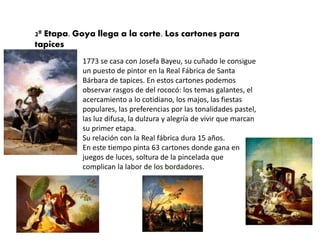 2ª Etapa. Goya llega a la corte. Los cartones para
tapices
1773 se casa con Josefa Bayeu, su cuñado le consigue
un puesto de pintor en la Real Fábrica de Santa
Bárbara de tapices. En estos cartones podemos
observar rasgos de del rococó: los temas galantes, el
acercamiento a lo cotidiano, los majos, las fiestas
populares, las preferencias por las tonalidades pastel,
las luz difusa, la dulzura y alegría de vivir que marcan
su primer etapa.
Su relación con la Real fábrica dura 15 años.
En este tiempo pinta 63 cartones donde gana en
juegos de luces, soltura de la pincelada que
complican la labor de los bordadores.
 