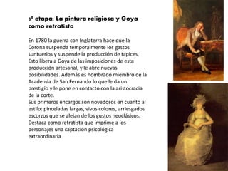3ª etapa: La pintura religiosa y Goya
como retratista
En 1780 la guerra con Inglaterra hace que la
Corona suspenda temporalmente los gastos
suntuerios y suspende la producción de tapices.
Esto libera a Goya de las imposiciones de esta
producción artesanal, y le abre nuevas
posibilidades. Además es nombrado miembro de la
Academia de San Fernando lo que le da un
prestigio y le pone en contacto con la aristocracia
de la corte.
Sus primeros encargos son novedosos en cuanto al
estilo: pinceladas largas, vivos colores, arriesgados
escorzos que se alejan de los gustos neoclásicos.
Destaca como retratista que imprime a los
personajes una captación psicológica
extraordinaria
 