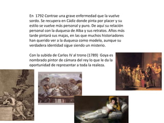 En 1792 Contrae una grave enfermedad que la vuelve
sordo. Se recupera en Cádiz donde pinta por placer y su
estilo se vuelve más personal y puro. De aquí su relación
personal con la duquesa de Alba y sus retratos. Años más
tarde pintará sus majas, en las que muchos historiadores
han querido ver a la duquesa como modelo, aunque su
verdadera identidad sigue siendo un misterio.
Con la subida de Carlos IV al trono (1789) Goya es
nombrado pintor de cámara del rey lo que le da la
oportunidad de representar a toda la realeza.
 