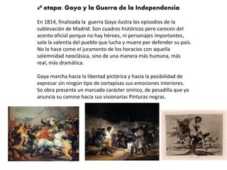 4ª etapa: Goya y la Guerra de la Independencia
En 1814, finalizada la guerra Goya ilustra los episodios de la
sublevación de Madrid. Son cuadros históricos pero carecen del
acento oficial porque no hay héroes, ni personajes importantes,
solo la valentía del pueblo que lucha y muere por defender su país.
No lo hace como el juramento de los horacios con aquella
solemnidad neoclásica, sino de una manera más humana, más
real, más dramática.
Goya marcha hacia la libertad pictórica y hacia la posibilidad de
expresar sin ningún tipo de cortapisas sus emociones interiores.
So obra presenta un marcado carácter onírico, de pesadilla que ya
anuncia su camino hacia sus visionarias Pinturas negras.
 