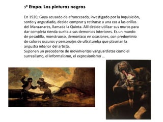5ª Etapa: Las pinturas negras
En 1920, Goya acusado de afrancesado, investigado por la Inquisición,
sordo y angustiado, decide comprar y retirarse a una cas a las orillas
del Manzanares, llamada la Quinta. Allí decide utilizar sus muros para
dar completa rienda suelta a sus demonios interiores. Es un mundo
de pesadilla, monstruoso, demoníaco en ocasiones, con predominio
de colores oscuros y personajes de ultratumba que plasman la
angustia interior del artista.
Suponen un precedente de movimientos vanguardistas como el
surrealismo, el informalismo, el expresionismo …
 