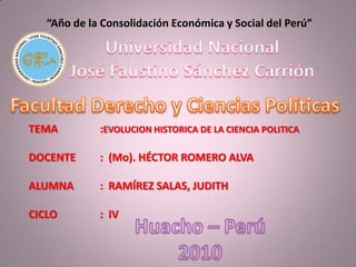 “Año de la Consolidación Económica y Social del Perú” Universidad Nacional José Faustino Sánchez Carrión Facultad Derecho y Ciencias Políticas TEMA		:EVOLUCION HISTORICA DE LA CIENCIA POLITICA DOCENTE	:  (Mo). HÉCTOR ROMERO ALVA ALUMNA	:  RAMÍREZ SALAS, JUDITH  CICLO		:  IV Huacho – Perú 2010 