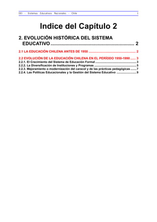 OEI - Sistemas Educativos Nacionales - Chile 1
Indice del Capítulo 2
2. EVOLUCIÓN HISTÓRICA DEL SISTEMA
EDUCATIVO............................................................... 2
2.1 LA EDUCACIÓN CHILENA ANTES DE 1950 ..................................................... 2
2.2 EVOLUCIÓN DE LA EDUCACIÓN CHILENA EN EL PERÍODO 1950-1990 ...... 3
2.2.1. El Crecimiento del Sistema de Educación Formal..................................................3
2.2.2. La Diversificación de Instituciones y Programas ...................................................5
2.2.3. Mejoramiento o modernización del caracol y de las prácticas pedagógicas .......7
2.2.4. Las Políticas Educacionales y la Gestión del Sistema Educativo ........................9
 