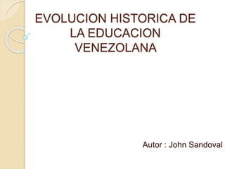 EVOLUCION HISTORICA DE
LA EDUCACION
VENEZOLANA
Autor : John Sandoval
 