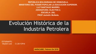 Evolución Histórica de la
Industria Petrolera
REPÚBLICA BOLIVARIANA DE VENEZUELA.
MINISTERIO DEL PODER POPULAR LA EDUCACIÓN SUPERIOR.
I.U.P SANTIAGO MARIÑO.
ASIGNATURA: ELECTIVA 2.
ESCUELA: (50).
PROF:Jackelin Molleda.
ESTUDIANTE:
-Maykel Leal Ci.26112916
MARACAIBO, Febrero De 2018
 