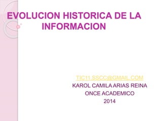 EVOLUCION HISTORICA DE LA 
INFORMACION 
TIC11.SSCC@GMAIL.COM 
KAROL CAMILA ARIAS REINA 
ONCE ACADEMICO 
2014 
 