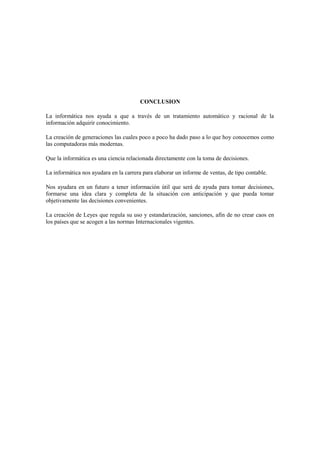 CONCLUSION
La informática nos ayuda a que a través de un tratamiento automático y racional de la
información adquirir conocimiento.
La creación de generaciones las cuales poco a poco ha dado paso a lo que hoy conocemos como
las computadoras más modernas.
Que la informática es una ciencia relacionada directamente con la toma de decisiones.
La informática nos ayudara en la carrera para elaborar un informe de ventas, de tipo contable.
Nos ayudara en un futuro a tener información útil que será de ayuda para tomar decisiones,
formarse una idea clara y completa de la situación con anticipación y que pueda tomar
objetivamente las decisiones convenientes.
La creación de Leyes que regula su uso y estandarización, sanciones, afín de no crear caos en
los países que se acogen a las normas Internacionales vigentes.
 