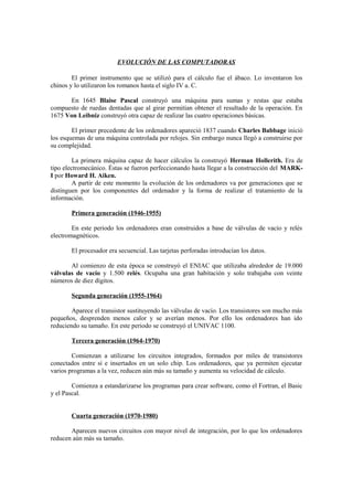EVOLUCIÓN DE LAS COMPUTADORAS
El primer instrumento que se utilizó para el cálculo fue el ábaco. Lo inventaron los
chinos y lo utilizaron los romanos hasta el siglo IV a. C.
En 1645 Blaise Pascal construyó una máquina para sumas y restas que estaba
compuesto de ruedas dentadas que al girar permitían obtener el resultado de la operación. En
1675 Von Leibniz construyó otra capaz de realizar las cuatro operaciones básicas.
El primer precedente de los ordenadores apareció 1837 cuando Charles Babbage inició
los esquemas de una máquina controlada por relojes. Sin embargo nunca llegó a construirse por
su complejidad.
La primera máquina capaz de hacer cálculos la construyó Herman Hollerith. Era de
tipo electromecánico. Éstas se fueron perfeccionando hasta llegar a la construcción del MARK-
I por Howard H. Aiken.
A partir de este momento la evolución de los ordenadores va por generaciones que se
distinguen por los componentes del ordenador y la forma de realizar el tratamiento de la
información.
Primera generación (1946-1955)
En este periodo los ordenadores eran construidos a base de válvulas de vacío y relés
electromagnéticos.
El procesador era secuencial. Las tarjetas perforadas introducían los datos.
Al comienzo de esta época se construyó el ENIAC que utilizaba alrededor de 19.000
válvulas de vacío y 1.500 relés. Ocupaba una gran habitación y solo trabajaba con veinte
números de diez dígitos.
Segunda generación (1955-1964)
Aparece el transistor sustituyendo las válvulas de vacío. Los transistores son mucho más
pequeños, desprenden menos calor y se averían menos. Por ello los ordenadores han ido
reduciendo su tamaño. En este periodo se construyó el UNIVAC 1100.
Tercera generación (1964-1970)
Comienzan a utilizarse los circuitos integrados, formados por miles de transistores
conectados entre sí e insertados en un solo chip. Los ordenadores, que ya permiten ejecutar
varios programas a la vez, reducen aún más su tamaño y aumenta su velocidad de cálculo.
Comienza a estandarizarse los programas para crear software, como el Fortran, el Basic
y el Pascal.
Cuarta generación (1970-1980)
Aparecen nuevos circuitos con mayor nivel de integración, por lo que los ordenadores
reducen aún más su tamaño.
 