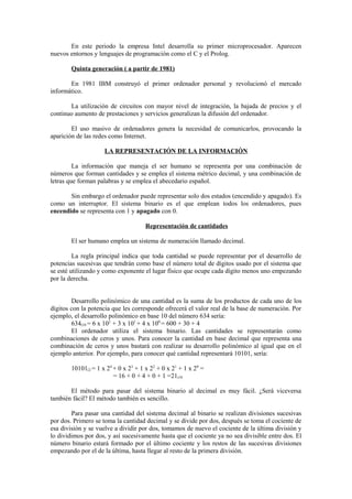 En este periodo la empresa Intel desarrolla su primer microprocesador. Aparecen
nuevos entornos y lenguajes de programación como el C y el Prolog.
Quinta generación ( a partir de 1981)
En 1981 IBM construyó el primer ordenador personal y revolucionó el mercado
informático.
La utilización de circuitos con mayor nivel de integración, la bajada de precios y el
continuo aumento de prestaciones y servicios generalizan la difusión del ordenador.
El uso masivo de ordenadores genera la necesidad de comunicarlos, provocando la
aparición de las redes como Internet.
LA REPRESENTACIÓN DE LA INFORMACIÓN
La información que maneja el ser humano se representa por una combinación de
números que forman cantidades y se emplea el sistema métrico decimal, y una combinación de
letras que forman palabras y se emplea el abecedario español.
Sin embargo el ordenador puede representar solo dos estados (encendido y apagado). Es
como un interruptor. El sistema binario es el que emplean todos los ordenadores, pues
encendido se representa con 1 y apagado con 0.
Representación de cantidades
El ser humano emplea un sistema de numeración llamado decimal.
La regla principal indica que toda cantidad se puede representar por el desarrollo de
potencias sucesivas que tendrán como base el número total de dígitos usado por el sistema que
se esté utilizando y como exponente el lugar físico que ocupe cada dígito menos uno empezando
por la derecha.
Desarrollo polinómico de una cantidad es la suma de los productos de cada uno de los
dígitos con la potencia que les corresponde ofrecerá el valor real de la base de numeración. Por
ejemplo, el desarrollo polinómico en base 10 del número 634 sería:
634(10 = 6 x 102
+ 3 x 101
+ 4 x 100
= 600 + 30 + 4
El ordenador utiliza el sistema binario. Las cantidades se representarán como
combinaciones de ceros y unos. Para conocer la cantidad en base decimal que representa una
combinación de ceros y unos bastará con realizar su desarrollo polinómico al igual que en el
ejemplo anterior. Por ejemplo, para conocer qué cantidad representará 10101, sería:
10101(2 = 1 x 24
+ 0 x 23
+ 1 x 22
+ 0 x 21
+ 1 x 20
=
= 16 + 0 + 4 + 0 + 1 =21(10
El método para pasar del sistema binario al decimal es muy fácil. ¿Será viceversa
también fácil? El método también es sencillo.
Para pasar una cantidad del sistema decimal al binario se realizan divisiones sucesivas
por dos. Primero se toma la cantidad decimal y se divide por dos, después se toma el cociente de
esa división y se vuelve a dividir por dos, tomamos de nuevo el cociente de la última división y
lo dividimos por dos, y así sucesivamente hasta que el cociente ya no sea divisible entre dos. El
número binario estará formado por el último cociente y los restos de las sucesivas divisiones
empezando por el de la última, hasta llegar al resto de la primera división.
 