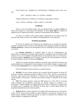 Como sabemos que 1 Megabyte son 1.024 Kilobytes; 4 Megabytes serán cuatro veces
más:
1 Mb = 1.024 Kb ⇒ 4 Mb = 4 x 1.024 Kb = 4.096 Kb
También sabemos que 1 Kilobyte son 1.024 bytes, luego podemos obtener:
1 Kb = 1.024 B ⇒ 4.096 Kb = 4.096 x 1.024 B = 4.194.304 B
El software
Software viene de la palabra inglesa soft, que significa blando. La palabra software se
utiliza para designar a la parte lógica del ordenador. Se llama parte lógica al conjunto de
programas que se emplean para dirigir y controlar el funcionamiento del ordenador.
El software se clasifica en tres grandes grupos, dependiendo de los objetivos para los
que haya sido creado: el software de sistemas, el de programación y el de aplicación.
El software de sistemas
El software de sistemas está formado por los programas que se encargan de controlar,
coordinar y gestionar todo el hardware del ordenador. Estos programas reciben el nombre de
sistemas operativos y actúan como intermediarios entre los componentes físicos del ordenador
y el usuario.
Los sistemas operativos se clasifican según el tipo de comportamiento que
proporcionan al ordenador, por ejemplo según el número de programas que el ordenador puede
ejecutar a la vez. Si el ordenador solo puede trabajar con un programa cada vez, se dice que es
un sistema operativo monotarea; por el contrario, se permite que varios programas se ejecuten
de forma simultánea, entonces se denomina multitarea.
Además, los sistemas operativos también se clasifican según el número de usuarios que
pueden trabajar con el ordenador de forma simultánea. Si sólo puede trabajar un usuario con él
se le denomina monousuario, pero, si pueden trabajar varios a la vez, se le llama multiusuario.
Entre los principales sistemas operativos se pueden destacar:
• MS-DOS. Con este sistema operativo de la empresa Microsoft apareció el primer PC
(Personal Computer: ordenador personal) de IBM en el año 1981. Aún hoy, tras numerosas
revisiones, sigue siendo el más utilizado en el mundo de los ordenadores personales. Es un
sistema operativo monousuario y monotarea que permite manejar el ordenador de una forma
sencilla.
• OS/2. Este sistema operativo creado por IBM apareció en el año 1987. Es el primer
sistema diseñado para ordenadores personales que permite trabajar en multitarea y en
monousuario. Trabaja mediante una interfaz gráfica que facilita su utilización, y además tiene
un módulo que es compatible con MS-DOS, de forma que el usuario pueda ejecutar los
programas preparados para este sistema operativo.
• Windows 95. Este sistema operativo de la empresa Microsoft apareció en el mercado en
el año 1995. El sistema permite trabajar en modo multitarea y monousuario. Dispone de una
interfaz gráfica mediante ventanas que facilita al usuario la utilización del ordenador. Este
sistema también es compatible con MS-DOS.
 