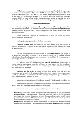 • UNIX. Este sistema operativo tiene numerosos nombres, en función de la empresa que
lo comercializa. Por ejemplo: AIX (versión de IBM), Xenix (Versión de Microsoft), Simix
(versión de Siemens), Linux, Unix, Sco, etc. Este sistema es multitarea y multiusuario y puede
ser ejecutado en un ordenador personal o en un gran ordenador central con numerosas
pantallas. UNIX se suele utilizar en las grandes empresas, donde se necesita que varios
empleados estén trabajando a la vez con la misma información, por ejemplo, en los bancos.
El software de programación
El software de programación reúne los programas que utilizan los programadores
para crear nuevos programas. Los programas se crean utilizando un lenguaje de programación
que es un conjunto de palabras clave o instrucciones y unas reglas sintácticas que indican como
hacer los programas.
Existen numerosos lenguajes de programación y cada uno tiene sus propias
instrucciones y sus propias reglas.
Los lenguajes de programación se clasifican como sigue:
• Lenguajes de bajo nivel. Se llaman de bajo nivel porque están muy cercanos al
hardware del ordenador. Es necesario conocer a fondo la arquitectura de la máquina para la que
se va a programar.
El primer lenguaje en este tipo que se utilizó fue el lenguaje máquina, que consiste en
un conjunto de instrucciones en binario, es decir, con ceros y unos, con los cuales se indica al
ordenador que hacer. Este lenguaje es muy complicado y la posibilidad de cometer errores es
muy alta por lo que ya no se utiliza.
Para solventar estas dificultades apareció el lenguaje ensamblador, que consiste en
asignar una abreviaturas a cada instrucción en binario, de forma que sea más fácil recordarla y
más difícil equivocarse. Sin embargo, con este lenguaje sigue siendo necesario conocer muy
bien el hardware del ordenador.
• Lenguajes de alto nivel. Se llaman de alto nivel porque están más cerca del
programador que del hardware de la máquina. Para utilizar estos lenguajes es necesario conocer
a fondo el ordenador. Las instrucciones de estos lenguajes usan palabras que se utilizan para
hablar normalmente por supuesto, en inglés.
Algunos de esos lenguajes son: Cobol, Basic, Pascal, C, Ada, Fortran, Prolog, Lisp, etc.
Los programas creados con estos lenguajes necesitan ser traducidos a lenguaje máquina
(ceros y unos) para que puedan ser entendidos por el ordenador.
Para realizar esa traducción se emplea los intérpretes y los compiladores:
- Intérpretes: El intérprete toma el programa creado por el lenguaje de alto nivel llamado
programa fuente y lo va traduciendo y ejecutando instrucción a instrucción. La ventaja que
tiene es que si el programa tiene errores permitirá al programador corregirlo sobre la marcha
y continuar la ejecución. El inconveniente es que cada vez que se desea ejecutar el
programa es necesario volver a traducirlo.
- Compiladores. El compilador primero traduce todas las opciones del programa fuente y
crea un programa traducido a lenguaje máquina llamado programa objeto. La ventaja que
 