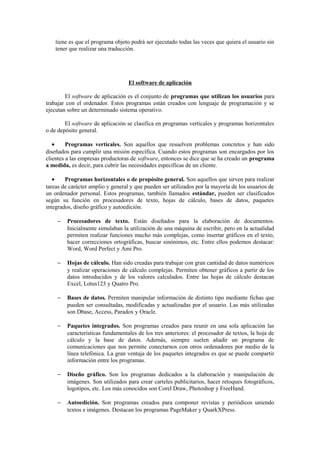 tiene es que el programa objeto podrá ser ejecutado todas las veces que quiera el usuario sin
tener que realizar una traducción.
El software de aplicación
El software de aplicación es el conjunto de programas que utilizan los usuarios para
trabajar con el ordenador. Estos programas están creados con lenguaje de programación y se
ejecutan sobre un determinado sistema operativo.
El software de aplicación se clasifica en programas verticales y programas horizontales
o de depósito general.
• Programas verticales. Son aquellos que resuelven problemas concretos y han sido
diseñados para cumplir una misión específica. Cuando estos programas son encargados por los
clientes a las empresas productoras de software, entonces se dice que se ha creado un programa
a medida, es decir, para cubrir las necesidades específicas de un cliente.
• Programas horizontales o de propósito general. Son aquellos que sirven para realizar
tareas de carácter amplio y general y que pueden ser utilizados por la mayoría de los usuarios de
un ordenador personal. Estos programas, también llamados estándar, pueden ser clasificados
según su función en procesadores de texto, hojas de cálculo, bases de datos, paquetes
integrados, diseño gráfico y autoedición.
− Procesadores de texto. Están diseñados para la elaboración de documentos.
Inicialmente simulaban la utilización de una máquina de escribir, pero en la actualidad
permiten realizar funciones mucho más complejas, como insertar gráficos en el texto,
hacer correcciones ortográficas, buscar sinónimos, etc. Entre ellos podemos destacar:
Word, Word Perfect y Ami Pro.
− Hojas de cálculo. Han sido creadas para trabajar con gran cantidad de datos numéricos
y realizar operaciones de cálculo complejas. Permiten obtener gráficos a partir de los
datos introducidos y de los valores calculados. Entre las hojas de cálculo destacan
Excel, Lotus123 y Quatro Pro.
− Bases de datos. Permiten manipular información de distinto tipo mediante fichas que
pueden ser consultadas, modificadas y actualizadas por el usuario. Las más utilizadas
son Dbase, Access, Paradox y Oracle.
− Paquetes integrados. Son programas creados para reunir en una sola aplicación las
características fundamentales de los tres anteriores: el procesador de textos, la hoja de
cálculo y la base de datos. Además, siempre suelen añadir un programa de
comunicaciones que nos permite conectarnos con otros ordenadores por medio de la
línea telefónica. La gran ventaja de los paquetes integrados es que se puede compartir
información entre los programas.
− Diseño gráfico. Son los programas dedicados a la elaboración y manipulación de
imágenes. Son utilizados para crear carteles publicitarios, hacer retoques fotográficos,
logotipos, etc. Los más conocidos son Corel Draw, Photoshop y FreeHand.
− Autoedición. Son programas creados para componer revistas y periódicos uniendo
textos e imágenes. Destacan los programas PageMaker y QuarkXPress.
 