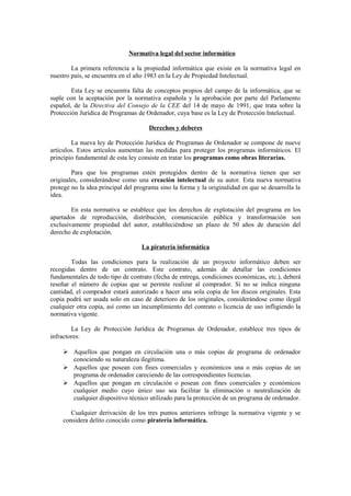Normativa legal del sector informático
La primera referencia a la propiedad informática que existe en la normativa legal en
nuestro país, se encuentra en el año 1983 en la Ley de Propiedad Intelectual.
Esta Ley se encuentra falta de conceptos propios del campo de la informática, que se
suple con la aceptación por la normativa española y la aprobación por parte del Parlamento
español, de la Directiva del Consejo de la CEE del 14 de mayo de 1991, que trata sobre la
Protección Jurídica de Programas de Ordenador, cuya base es la Ley de Protección Intelectual.
Derechos y deberes
La nueva ley de Protección Jurídica de Programas de Ordenador se compone de nueve
artículos. Estos artículos aumentan las medidas para proteger los programas informáticos. El
principio fundamental de esta ley consiste en tratar los programas como obras literarias.
Para que los programas estén protegidos dentro de la normativa tienen que ser
originales, considerándose como una creación intelectual de su autor. Esta nueva normativa
protege no la idea principal del programa sino la forma y la originalidad en que se desarrolla la
idea.
En esta normativa se establece que los derechos de explotación del programa en los
apartados de reproducción, distribución, comunicación pública y transformación son
exclusivamente propiedad del autor, estableciéndose un plazo de 50 años de duración del
derecho de explotación.
La piratería informática
Todas las condiciones para la realización de un proyecto informático deben ser
recogidas dentro de un contrato. Este contrato, además de detallar las condiciones
fundamentales de todo tipo de contrato (fecha de entrega, condiciones económicas, etc.), deberá
reseñar el número de copias que se permite realizar al comprador. Si no se indica ninguna
cantidad, el comprador estará autorizado a hacer una sola copia de los discos originales. Esta
copia podrá ser usada solo en caso de deterioro de los originales, considerándose como ilegal
cualquier otra copia, así como un incumplimiento del contrato o licencia de uso infligiendo la
normativa vigente.
La Ley de Protección Jurídica de Programas de Ordenador, establece tres tipos de
infractores:
 Aquellos que pongan en circulación una o más copias de programa de ordenador
conociendo su naturaleza ilegítima.
 Aquellos que posean con fines comerciales y económicos una o más copias de un
programa de ordenador careciendo de las correspondientes licencias.
 Aquellos que pongan en circulación o posean con fines comerciales y económicos
cualquier medio cuyo único uso sea facilitar la eliminación o neutralización de
cualquier dispositivo técnico utilizado para la protección de un programa de ordenador.
Cualquier derivación de los tres puntos anteriores infringe la normativa vigente y se
considera delito conocido como piratería informática.
 