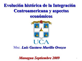 Evolución histórica de la Integración Centroamericana y aspectos económicos Msc.  Luís Gustavo Murillo Orozco Managua Septiembre 2009   