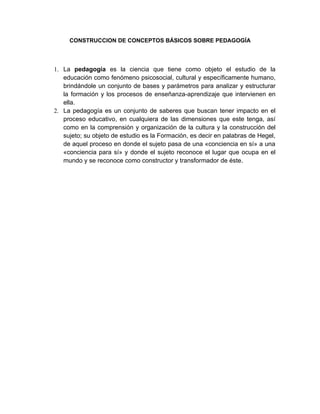 CONSTRUCCION DE CONCEPTOS BÁSICOS SOBRE PEDAGOGÍA




1. La pedagogía es la ciencia que tiene como objeto el estudio de la
   educación como fenómeno psicosocial, cultural y específicamente humano,
   brindándole un conjunto de bases y parámetros para analizar y estructurar
   la formación y los procesos de enseñanza-aprendizaje que intervienen en
   ella.
2. La pedagogía es un conjunto de saberes que buscan tener impacto en el
   proceso educativo, en cualquiera de las dimensiones que este tenga, así
   como en la comprensión y organización de la cultura y la construcción del
   sujeto; su objeto de estudio es la Formación, es decir en palabras de Hegel,
   de aquel proceso en donde el sujeto pasa de una «conciencia en sí» a una
   «conciencia para sí» y donde el sujeto reconoce el lugar que ocupa en el
   mundo y se reconoce como constructor y transformador de éste.
 
