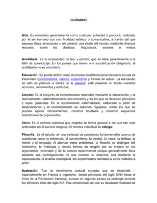 GLOSARIO



Arte: Es entendido generalmente como cualquier actividad o producto realizado
por el ser humano con una finalidad estética o comunicativa, a través del que
expresa ideas, emociones o, en general, una visión del mundo, mediante diversos
recursos,    como    los    plásticos,   lingüísticos,   sonoros   o     mixtos


Analfabeta: Es la incapacidad de leer y escribir, que se debe generalmente a la
falta de aprendizaje. En los países que tienen una escolarización obligatoria, el
analfabetismo es minoritario.

Educación: Se puede definir como el proceso multidireccional mediante el cual se
transmiten valores, costumbres, conocimientos y formas de actuar. La educación
no sólo se produce a través de la palabra: está presente en todas nuestras
acciones, sentimientos y actitudes.

Ciencia: Es el conjunto de conocimientos obtenidos mediante la observación y el
razonamiento, sistemáticamente estructurados y de los que se deducen principios
y leyes generales. Es el conocimiento sistematizado, elaborado a partir de
observaciones y el reconocimiento de patrones regulares, sobre los que se
pueden aplicar razonamientos, construir hipótesis y construir esquemas
metódicamente organizados.

Clero: Es el nombre colectivo que engloba de forma general a los que han sido
ordenados en el servicio religioso. El nombre individual es clérigo.

Filosofía: Es el estudio de una variedad de problemas fundamentales acerca de
cuestiones como la existencia, el conocimiento, la verdad, la moral, la belleza, la
mente y el lenguaje. Al abordar estos problemas, la filosofía se distingue del
misticismo, la mitología y ciertas formas de religión por su énfasis en los
argumentos racionales y de la ciencia experimental porque generalmente lleva
adelante sus investigaciones de una manera no empírica, sea mediante la
especulación, el análisis conceptual, los experimentos mentales u otros métodos a
priori.

Ilustración: Fue un movimiento cultural europeo que se desarrolló –
especialmente en Francia e Inglaterra– desde principios del siglo XVIII hasta el
inicio de la Revolución francesa, aunque en algunos países se prolongó durante
los primeros años del siglo XIX. Fue denominado así por su declarada finalidad de
 