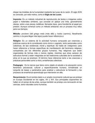 disipar las tinieblas de la humanidad mediante las luces de la razón. El siglo XVIII
es conocido, por este motivo, como el Siglo de las Luces.

Imprenta: Es un método industrial de reproducción de textos e imágenes sobre
papel o materiales similares, que consiste en aplicar una tinta, generalmente
oleosa, sobre unas piezas metálicas, llamadas tipos, para transferirla al papel por
presión. Aunque comenzó como un método artesanal, era un proceso muy veloz
para sus tiempos.

Método: proviene (del griego meta (más allá) y hodos (camino), literalmente
camino o vía para llegar más lejos) puede hacer referencia a:

Religión: Es un sistema de la actividad humana compuesto por creencias y
prácticas acerca de lo considerado como divino o sagrado, tanto personales como
colectivas, de tipo existencial, moral y espiritual. Se habla de «religiones» para
hacer referencia a formas específicas de manifestación del fenómeno religioso,
compartidas por los diferentes grupos humanos. Hay religiones que están
organizadas de formas más o menos rígidas, mientras que otras carecen de
estructura formal y están integradas en las tradiciones culturales de la sociedad o
etnia en la que se practican. El término hace referencia tanto a las creencias y
prácticas personales como a ritos y enseñanzas colectivas.

Pedagogía: Es la ciencia que tiene como objeto el estudio a la educación como
fenómeno psicosocial, cultural y específicamente humano, brindándole un
conjunto de bases y parámetros para analizar y estructurar la formación y los
procesos de enseñanza-aprendizaje que intervienen en ella.

Renacimiento: Es el nombre dado a un amplio movimiento cultural que se produjo
en Europa Occidental en los siglos, XV y XVI. Sus principales exponentes se
hallan en el campo de las artes, aunque también se produjo una renovación en las
ciencias, tanto naturales como humanas.
 