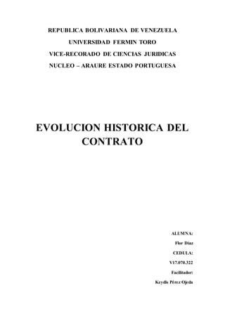 REPUBLICA BOLIVARIANA DE VENEZUELA
UNIVERSIDAD FERMIN TORO
VICE-RECORADO DE CIENCIAS JURIDICAS
NUCLEO – ARAURE ESTADO PORTUGUESA
EVOLUCION HISTORICA DEL
CONTRATO
ALUMNA:
Flor Díaz
CEDULA:
V17.070.322
Facilitador:
Keydis Pérez Ojeda
 