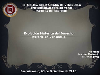 REPUBLICA BOLIVARIANA DE VENEZUELA
UNIVERSIDAD FERMIN TORO
ESCUELA DE DERECHO
Alumno:
Manuel Molinari
CI: 25854750
Evolución Histórica del Derecho
Agrario en Venezuela
Barquisimeto, 03 de Diciembre de 2016
 