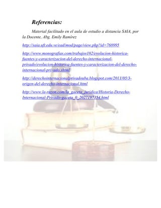 Referencias:
Material facilitado en el aula de estudio a distancia SAIA, por
la Docente, Abg. Emily Ramírez
http://saia.uft.edu.ve/ead/mod/page/view.php?id=768995
http://www.monografias.com/trabajos102/evolucion-historica-
fuentes-y-caracterizacion-del-derecho-internacional-
privado/evolucion-historica-fuentes-y-caracterizacion-del-derecho-
internacional-privado.shtml
http://derechointernacionalprivadouba.blogspot.com/2011/05/3-
origen-del-derecho-internacional.html
http://www.la-razon.com/la_gaceta_juridica/Historia-Derecho-
Internacional-Privado-gaceta_0_2027197354.html
 