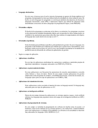 o Lenguajes declarativos.
En este caso, el proceso por el cual se ejecuta el programa no aparece de forma explícita en el
programa,el programadorno tiene que indicarelprocesodetallado de cómo realizar la tarea. De
hecho en estos lenguajes los programas se construyen mediante descripciones de funciones
(lenguajes funcionales, como LIPS) o expresiones lógicas que indican las relaciones entre
determinadas estructuras de datos (lenguajes de programación lógica, como PROLOG).
o Orientados a objetos.
El diseño de los programas se centra mas en los datos y su estructura. Los programas consisten
en descripcionesde unidades denominadas objetos,que encapsulan los datos (almacenados en
variables)y las operaciones que actúansobre ellos (que indican el comportamiento del objeto).
El lenguaje más usado dentro de este tipo es el C++.
o Orientados al problema.
Están diseñadospara problemas específicos,principalmente de gestión. En estos lenguajes, los
programas están formados porsentencias que ordenan que se quiere hacer. Generalmente, estos
lenguajes suelen sergeneradores de aplicaciones que permiten automatizar en la medida de lo
posible la tarea de desarrollo de software de aplicaciones de gestión
o Según su campo de aplicación.
o Aplicaciones científicas.
En este tipo de aplicaciones predominan las operaciones numéricas o matriciales propias de
algoritmos matemáticos. Lenguajes adecuados son FORTAN y PASCAL-
o Aplicaciones en procesamiento de datos.
En estas aplicaciones son frecuentes las operaciones de creación, mantenimiento y consulta
sobre ficheros y bases de datos. Dentro de este campo estarían aplicaciones de gestión
empresarial,como programas de nominas, contabilidad facturación, control de inventario, etc.
Lenguajes aptos para este tipo de aplicaciones son COBOL y SQL.
o Aplicaciones de tratamiento de textos.
Estas aplicaciones están asociadas al manejo de textos en lenguaje natural. Un lenguaje muy
adecuado para este tipo de aplicaciones es el C.
o Aplicaciones en inteligencia artificial.
Dentro de este campo,destacan las aplicaciones en sistemas expertos, juegos, visión artificial,
robótica.Los lenguajesmás populares dentro del campo de la inteligencia artificial son LISP y
PORLOG
o Aplicaciones de programación de sistemas.
En este campo se incluirían la programación de software de interfaz entre el usuario y el
hardware,como son los módulos de un sistema operativo y los traductores. Tradicionalmente
para estas aplicaciones se utilizaba el Ensamblador, no obstante en la actualidad se muestran
muy adecuados los lenguajes ADA, MODULA-2 y C.
 