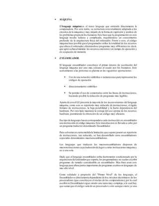  MÁQUINA.
El lenguaje máquina es el único lenguaje que entiende directamente la
computadora. Por esta razón, su estructura esta totalmente adaptada a los
circuitos de la máquina y muy alejado de la forma de expresión y análisis de
los problemas propia de los humanos.Esto hace que la programación en este
lenguaje resulte tediosa y complicada, requiriéndose un conocimiento
profundo de la arquitectura física del ordenador. Frente a esto, el código
máquina hace posible queel programador utilice la totalidad de los recursos
que ofrece el ordenador,obteniéndose programas muy efi9cientes (es decir,
que aprovechanalmáximo los recursos existentes) en tiempo de ejecución y
en ocupación de memoria
 ENSAMBLADOR.
El lenguaje ensamblador constituye el primer intento de sustitución del
lenguaje máquina por uno más cercano al usado por los humanos. Este
acercamiento a las personas se plasma en las siguientes aportaciones:
 Uso de una notación simbólica o nemotecnica para representar los
códigos de operación
 direccionamiento simbólico
 Se permite el uso de comentarios entre las líneas de instrucciones,
haciendo posible la redacción de programas más legibles.
Aparte de estoél LE presenta la mayoría de los inconvenientes del lenguaje
máquina, como son su repertorio muy reducido de instrucciones, el rígido
formato de instrucciones, la baja potabilidad y la fuerte dependencia del
hardware. Por otro lado mantiene la ventaja del uso optimo de los recursos
hardware, permitiendo la obtención de un código muy eficiente.
Ese tipo de lenguajes hacencorrespondera cada instrucción en ensamblador
una instrucción en código máquina. Esta transduccion es llevada a cabo por
un programa traductor denominado Ensamblador.
Para solventaren cierta medida la limitación que supone poseer un repertorio
de instrucciones, tan reducido, se han desarrollado unos ensambladores
especiales denominados macroensambladores.
Los lenguajes que traducen los macroensambladores disponen de
macroinstrucciones cuya traducciónda lugara varias instrucciones máquina y
no a una sola.
Dado que el lenguaje ensamblador es6ta fuertemente condicionado por la
arquitectura delordenadorque soporta, los programadores no suelen escribir
programas de tamaño considerable en ensamblador. Mas bien usan este
lenguaje para afinarpartes importantes de programas escritos en lenguajes de
mas alto nivel.
Como señalado a propósito del "Primer Nivel" de los lenguajes, el
Ensambladores directamentedependiente de los circuitos electrónicos de los
procesadores (que constituyen el núcleo de los computadoras), por lo cual
escribiren Ensamblador sigue siendo una tarea muy compleja, a lo cual hay
que sumarque elcódigo varía de un procesador a otro aunque existe ya una
 