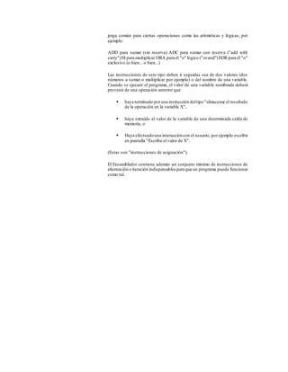 jerga común para ciertas operaciones como las aritméticas y lógicas, por
ejemplo:
ADD para sumar (sin reserva) ADC para sumar con reserva ("add with
carry")M para multiplicar ORA para él "o" lógico ("orand")EOR para él "o"
exclusivo (o bien... o bien...)
Las instrucciones de este tipo deben ir seguidas sea de dos valores (dos
números a sumar o multiplicar por ejemplo) o del nombre de una variable.
Cuando se ejecute el programa, el valor de una variable nombrada deberá
provenir de una operación anterior que
 haya terminado poruna instrucción deltipo "almacenar el resultado
de la operación en la variable X",
 haya extraído el valor de la variable de una determinada celda de
memoria, o
 Haya efectuadouna interaccióncon el usuario, por ejemplo escribir
en pantalla "Escriba el valor de X".
(Estas son "instrucciones de asignación").
El Ensamblador contiene además un conjunto mínimo de instrucciones de
alternación e iteración indispensables para que un programa pueda funcionar
como tal.
 