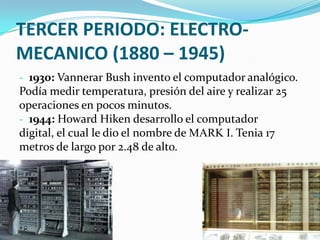 TERCER PERIODO: ELECTRO-
MECANICO (1880 – 1945)
- 1930: Vannerar Bush invento el computador analógico.
Podía medir temperatura, presión del aire y realizar 25
operaciones en pocos minutos.
- 1944: Howard Hiken desarrollo el computador
digital, el cual le dio el nombre de MARK I. Tenia 17
metros de largo por 2.48 de alto.
 