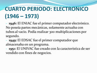 CUARTO PERIODO: ELECTRONICO
(1946 – 1973)
- 1946: El ENIAC fue el primer computador electrónico.
No poseía partes mecánicas, solamente actuaba con
tubos al vacio. Podía realizar 300 multiplicaciones por
segundo.
- 1949: El EDSAC fue el primer computador que
almacenaba en un programa.
- 1951: El UNIVAC fue creado con la característica de ser
vendido con fines de negocios.
 