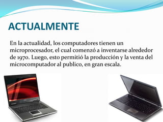 ACTUALMENTE
En la actualidad, los computadores tienen un
microprocesador, el cual comenzó a inventarse alrededor
de 1970. Luego, esto permitió la producción y la venta del
microcomputador al publico, en gran escala.
 
