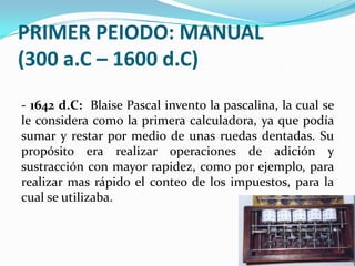 PRIMER PEIODO: MANUAL
(300 a.C – 1600 d.C)
- 1642 d.C: Blaise Pascal invento la pascalina, la cual se
le considera como la primera calculadora, ya que podía
sumar y restar por medio de unas ruedas dentadas. Su
propósito era realizar operaciones de adición y
sustracción con mayor rapidez, como por ejemplo, para
realizar mas rápido el conteo de los impuestos, para la
cual se utilizaba.
 