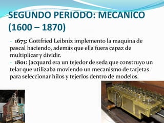 SEGUNDO PERIODO: MECANICO
(1600 – 1870)
- 1673: Gottfried Leibniz implemento la maquina de
pascal haciendo, además que ella fuera capaz de
multiplicar y dividir.
- 1801: Jacquard era un tejedor de seda que construyo un
telar que utilizaba moviendo un mecanismo de tarjetas
para seleccionar hilos y tejerlos dentro de modelos.
 