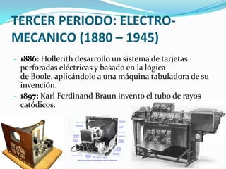 TERCER PERIODO: ELECTRO-
MECANICO (1880 – 1945)
- 1886: Hollerith desarrollo un sistema de tarjetas
perforadas eléctricas y basado en la lógica
de Boole, aplicándolo a una máquina tabuladora de su
invención.
- 1897: Karl Ferdinand Braun invento el tubo de rayos
catódicos.
 