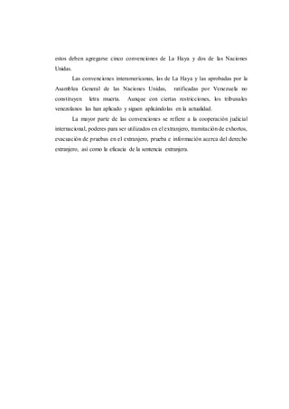 estos deben agregarse cinco convenciones de La Haya y dos de las Naciones
Unidas.
Las convenciones interamericanas, las de La Haya y las aprobadas por la
Asamblea General de las Naciones Unidas, ratificadas por Venezuela no
constituyen letra muerta. Aunque con ciertas restricciones, los tribunales
venezolanos las han aplicado y siguen aplicándolas en la actualidad.
La mayor parte de las convenciones se refiere a la cooperación judicial
internacional, poderes para ser utilizados en el extranjero, tramitación de exhortos,
evacuación de pruebas en el extranjero, prueba e información acerca del derecho
extranjero, así como la eficacia de la sentencia extranjera.
 
