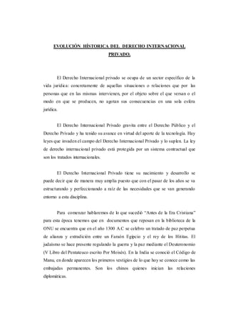 EVOLUCIÓN HÍSTORICA DEL DERECHO INTERNACIONAL
PRIVADO.
El Derecho Internacional privado se ocupa de un sector específico de la
vida jurídica: concretamente de aquellas situaciones o relaciones que por las
personas que en las mismas intervienen, por el objeto sobre el que versan o el
modo en que se producen, no agotan sus consecuencias en una sola esfera
jurídica.
El Derecho Internacional Privado gravita entre el Derecho Público y el
Derecho Privado y ha tenido su avance en virtud del aporte de la tecnología. Hay
leyes que invaden el campo del Derecho Internacional Privado y lo suplen. La ley
de derecho internacional privado está protegida por un sistema contractual que
son los tratados internacionales.
El Derecho Internacional Privado tiene su nacimiento y desarrollo se
puede decir que de manera muy amplia puesto que con el pasar de los años se va
estructurando y perfeccionando a raíz de las necesidades que se van generando
entorno a esta disciplina.
Para comenzar hablaremos de lo que sucedió “Antes de la Era Cristiana”
para esta época tenemos que en documentos que reposan en la biblioteca de la
ONU se encuentra que en el año 1300 A.C se celebro un tratado de paz perpetua
de alianza y extradición entre un Faraón Egipcio y el rey de los Hititas. El
judaísmo se hace presente regulando la guerra y la paz mediante el Deuteronomio
(V Libro del Pentateuco escrito Por Moisés). En la India se conoció el Código de
Manu, en donde aparecen los primeros vestigios de lo que hoy se conoce como las
embajadas permanentes. Son los chinos quienes inician las relaciones
diplomáticas.
 